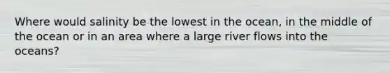 Where would salinity be the lowest in the ocean, in the middle of the ocean or in an area where a large river flows into the oceans?