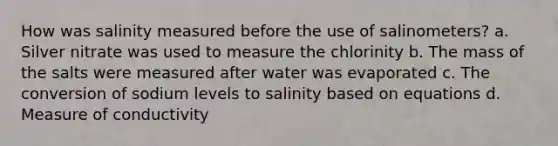 How was salinity measured before the use of salinometers? a. Silver nitrate was used to measure the chlorinity b. The mass of the salts were measured after water was evaporated c. The conversion of sodium levels to salinity based on equations d. Measure of conductivity