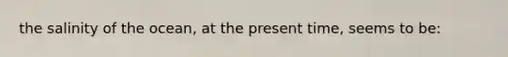 the salinity of the ocean, at the present time, seems to be: