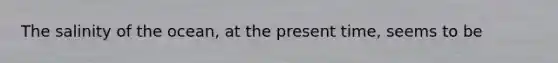 The salinity of the ocean, at the present time, seems to be