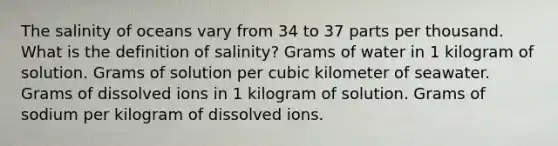 The salinity of oceans vary from 34 to 37 parts per thousand. What is the definition of salinity? Grams of water in 1 kilogram of solution. Grams of solution per cubic kilometer of seawater. Grams of dissolved ions in 1 kilogram of solution. Grams of sodium per kilogram of dissolved ions.