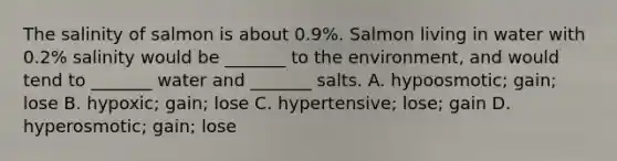 The salinity of salmon is about 0.9%. Salmon living in water with 0.2% salinity would be _______ to the environment, and would tend to _______ water and _______ salts. A. hypoosmotic; gain; lose B. hypoxic; gain; lose C. hypertensive; lose; gain D. hyperosmotic; gain; lose