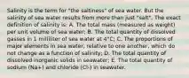 Salinity is the term for "the saltiness" of sea water. But the salinity of sea water results from more than just "salt". The exact definition of salinity is: A. The total mass (measured as weight) per unit volume of sea water; B. The total quantity of dissolved gasses in 1 milliliter of sea water at 4°C; C. The proportions of major elements in sea water, relative to one another, which do not change as a function of salinity; D. The total quantity of dissolved inorganic solids in seawater; E. The total quantity of sodium (Na+) and chloride (Cl-) in seawater.