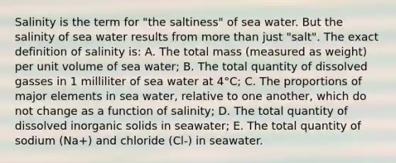 Salinity is the term for "the saltiness" of sea water. But the salinity of sea water results from more than just "salt". The exact definition of salinity is: A. The total mass (measured as weight) per unit volume of sea water; B. The total quantity of dissolved gasses in 1 milliliter of sea water at 4°C; C. The proportions of major elements in sea water, relative to one another, which do not change as a function of salinity; D. The total quantity of dissolved inorganic solids in seawater; E. The total quantity of sodium (Na+) and chloride (Cl-) in seawater.