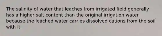 The salinity of water that leaches from irrigated field generally has a higher salt content than the original irrigation water because the leached water carries dissolved cations from the soil with it.