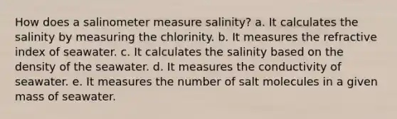 How does a salinometer measure salinity? a. It calculates the salinity by measuring the chlorinity. b. It measures the refractive index of seawater. c. It calculates the salinity based on the density of the seawater. d. It measures the conductivity of seawater. e. It measures the number of salt molecules in a given mass of seawater.