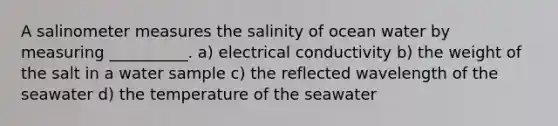 A salinometer measures the salinity of ocean water by measuring __________. a) electrical conductivity b) the weight of the salt in a water sample c) the reflected wavelength of the seawater d) the temperature of the seawater