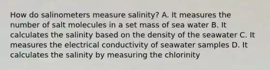 How do salinometers measure salinity? A. It measures the number of salt molecules in a set mass of sea water B. It calculates the salinity based on the density of the seawater C. It measures the electrical conductivity of seawater samples D. It calculates the salinity by measuring the chlorinity