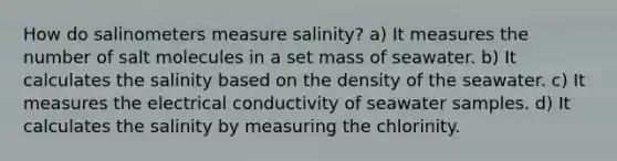 How do salinometers measure salinity? a) It measures the number of salt molecules in a set mass of seawater. b) It calculates the salinity based on the density of the seawater. c) It measures the electrical conductivity of seawater samples. d) It calculates the salinity by measuring the chlorinity.