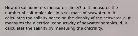 How do salinometers measure salinity? a. It measures the number of salt molecules in a set mass of seawater. b. It calculates the salinity based on the density of the seawater. c. It measures the electrical conductivity of seawater samples. d. It calculates the salinity by measuring the chlorinity.