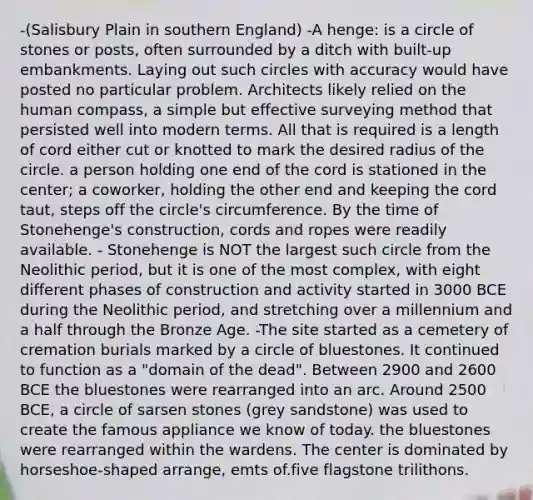 -(Salisbury Plain in southern England) -A henge: is a circle of stones or posts, often surrounded by a ditch with built-up embankments. Laying out such circles with accuracy would have posted no particular problem. Architects likely relied on the human compass, a simple but effective surveying method that persisted well into modern terms. All that is required is a length of cord either cut or knotted to mark the desired radius of the circle. a person holding one end of the cord is stationed in the center; a coworker, holding the other end and keeping the cord taut, steps off the circle's circumference. By the time of Stonehenge's construction, cords and ropes were readily available. - Stonehenge is NOT the largest such circle from the Neolithic period, but it is one of the most complex, with eight different phases of construction and activity started in 3000 BCE during the Neolithic period, and stretching over a millennium and a half through the Bronze Age. -The site started as a cemetery of cremation burials marked by a circle of bluestones. It continued to function as a "domain of the dead". Between 2900 and 2600 BCE the bluestones were rearranged into an arc. Around 2500 BCE, a circle of sarsen stones (grey sandstone) was used to create the famous appliance we know of today. the bluestones were rearranged within the wardens. The center is dominated by horseshoe-shaped arrange, emts of.five flagstone trilithons.