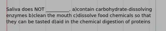 Saliva does NOT __________. a)contain carbohydrate-dissolving enzymes b)clean the mouth c)dissolve food chemicals so that they can be tasted d)aid in the chemical digestion of proteins