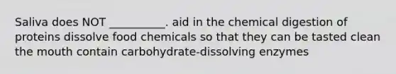 Saliva does NOT __________. aid in the chemical digestion of proteins dissolve food chemicals so that they can be tasted clean <a href='https://www.questionai.com/knowledge/krBoWYDU6j-the-mouth' class='anchor-knowledge'>the mouth</a> contain carbohydrate-dissolving enzymes