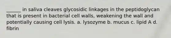 ______ in saliva cleaves glycosidic linkages in the peptidoglycan that is present in bacterial cell walls, weakening the wall and potentially causing cell lysis. a. lysozyme b. mucus c. lipid A d. fibrin