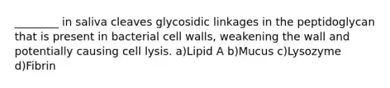 ________ in saliva cleaves glycosidic linkages in the peptidoglycan that is present in bacterial cell walls, weakening the wall and potentially causing cell lysis. a)Lipid A b)Mucus c)Lysozyme d)Fibrin