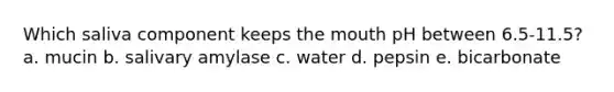 Which saliva component keeps the mouth pH between 6.5-11.5? a. mucin b. salivary amylase c. water d. pepsin e. bicarbonate