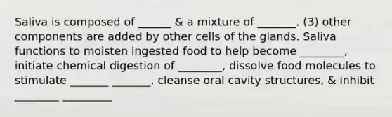 Saliva is composed of ______ & a mixture of _______. (3) other components are added by other cells of the glands. Saliva functions to moisten ingested food to help become ________, initiate chemical digestion of ________, dissolve food molecules to stimulate _______ _______, cleanse oral cavity structures, & inhibit ________ _________