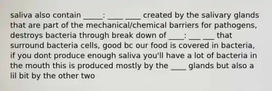 saliva also contain _____: ____ ____ created by the salivary glands that are part of the mechanical/chemical barriers for pathogens, destroys bacteria through break down of ____: ___ ___ that surround bacteria cells, good bc our food is covered in bacteria, if you dont produce enough saliva you'll have a lot of bacteria in the mouth this is produced mostly by the ____ glands but also a lil bit by the other two