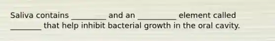 Saliva contains _________ and an __________ element called ________ that help inhibit bacterial growth in the oral cavity.