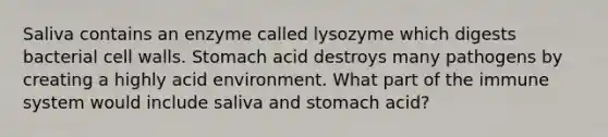 Saliva contains an enzyme called lysozyme which digests bacterial cell walls. Stomach acid destroys many pathogens by creating a highly acid environment. What part of the immune system would include saliva and stomach acid?