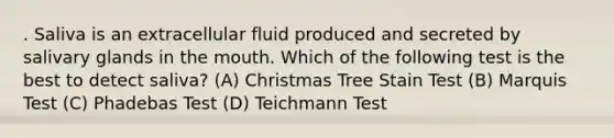 . Saliva is an extracellular fluid produced and secreted by salivary glands in the mouth. Which of the following test is the best to detect saliva? (A) Christmas Tree Stain Test (B) Marquis Test (C) Phadebas Test (D) Teichmann Test