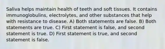 Saliva helps maintain health of teeth and soft tissues. It contains immunoglobulins, electrolytes, and other substances that help with resistance to disease. A) Both statements are false. B) Both statements are true. C) First statement is false, and second statement is true. D) First statement is true, and second statement is false.