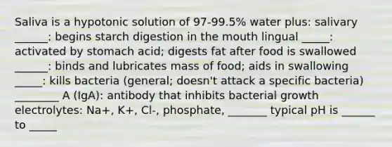 Saliva is a hypotonic solution of 97-99.5% water plus: salivary ______: begins starch digestion in the mouth lingual _____: activated by stomach acid; digests fat after food is swallowed ______: binds and lubricates mass of food; aids in swallowing _____: kills bacteria (general; doesn't attack a specific bacteria) ________ A (IgA): antibody that inhibits bacterial growth electrolytes: Na+, K+, Cl-, phosphate, _______ typical pH is ______ to _____