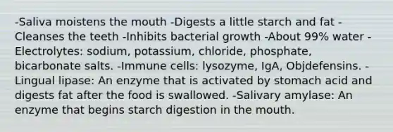 -Saliva moistens the mouth -Digests a little starch and fat -Cleanses the teeth -Inhibits bacterial growth -About 99% water -Electrolytes: sodium, potassium, chloride, phosphate, bicarbonate salts. -Immune cells: lysozyme, IgA, Objdefensins. -Lingual lipase: An enzyme that is activated by stomach acid and digests fat after the food is swallowed. -Salivary amylase: An enzyme that begins starch digestion in the mouth.