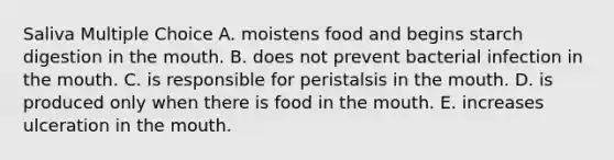 Saliva Multiple Choice A. moistens food and begins starch digestion in the mouth. B. does not prevent bacterial infection in the mouth. C. is responsible for peristalsis in the mouth. D. is produced only when there is food in the mouth. E. increases ulceration in the mouth.