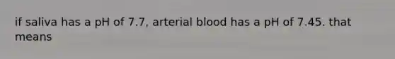 if saliva has a pH of 7.7, arterial blood has a pH of 7.45. that means