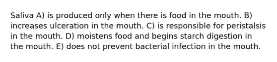 Saliva A) is produced only when there is food in the mouth. B) increases ulceration in the mouth. C) is responsible for peristalsis in the mouth. D) moistens food and begins starch digestion in the mouth. E) does not prevent bacterial infection in the mouth.