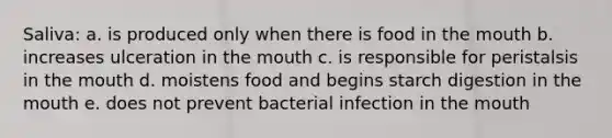 Saliva: a. is produced only when there is food in the mouth b. increases ulceration in the mouth c. is responsible for peristalsis in the mouth d. moistens food and begins starch digestion in the mouth e. does not prevent bacterial infection in the mouth