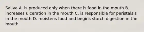 Saliva A. is produced only when there is food in <a href='https://www.questionai.com/knowledge/krBoWYDU6j-the-mouth' class='anchor-knowledge'>the mouth</a> B. increases ulceration in the mouth C. is responsible for peristalsis in the mouth D. moistens food and begins starch digestion in the mouth