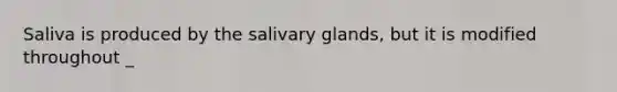 Saliva is produced by the salivary glands, but it is modified throughout _