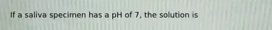 If a saliva specimen has a pH of 7, the solution is