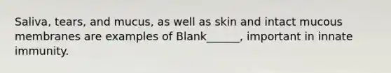 Saliva, tears, and mucus, as well as skin and intact mucous membranes are examples of Blank______, important in innate immunity.