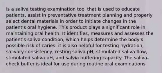 is a saliva testing examination tool that is used to educate patients, assist in preventative treatment planning and properly select dental materials in order to initiate changes in the patient's oral hygiene. This product plays a significant role in maintaining oral health. It identifies, measures and assesses the patient's saliva condition, which helps determine the body's possible risk of caries. it is also helpful for testing hydration, salivary consistency, resting saliva pH, stimulated saliva flow, stimulated saliva pH, and salvia buffering capacity. The saliva-check buffer is ideal for use during routine oral examinations