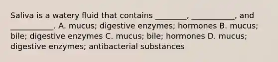 Saliva is a watery fluid that contains ________, ___________, and ___________. A. mucus; digestive enzymes; hormones B. mucus; bile; digestive enzymes C. mucus; bile; hormones D. mucus; digestive enzymes; antibacterial substances