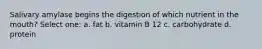 Salivary amylase begins the digestion of which nutrient in the mouth? Select one: a. fat b. vitamin B 12 c. carbohydrate d. protein