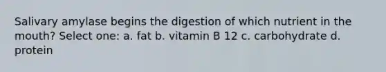 Salivary amylase begins the digestion of which nutrient in the mouth? Select one: a. fat b. vitamin B 12 c. carbohydrate d. protein