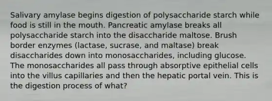 Salivary amylase begins digestion of polysaccharide starch while food is still in the mouth. Pancreatic amylase breaks all polysaccharide starch into the disaccharide maltose. Brush border enzymes (lactase, sucrase, and maltase) break disaccharides down into monosaccharides, including glucose. The monosaccharides all pass through absorptive epithelial cells into the villus capillaries and then the hepatic portal vein. This is the digestion process of what?