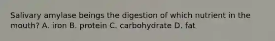 Salivary amylase beings the digestion of which nutrient in the mouth? A. iron B. protein C. carbohydrate D. fat