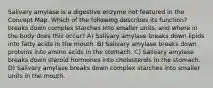 Salivary amylase is a digestive enzyme not featured in the Concept Map. Which of the following describes its function? breaks down complex starches into smaller units, and where in the body does this occur? A) Salivary amylase breaks down lipids into fatty acids in the mouth. B) Salivary amylase breaks down proteins into amino acids in the stomach. C) Salivary amylase breaks down steroid hormones into cholesterols in the stomach. D) Salivary amylase breaks down complex starches into smaller units in the mouth.