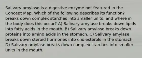 Salivary amylase is a digestive enzyme not featured in the Concept Map. Which of the following describes its function? breaks down complex starches into smaller units, and where in the body does this occur? A) Salivary amylase breaks down lipids into fatty acids in <a href='https://www.questionai.com/knowledge/krBoWYDU6j-the-mouth' class='anchor-knowledge'>the mouth</a>. B) Salivary amylase breaks down proteins into <a href='https://www.questionai.com/knowledge/k9gb720LCl-amino-acids' class='anchor-knowledge'>amino acids</a> in <a href='https://www.questionai.com/knowledge/kLccSGjkt8-the-stomach' class='anchor-knowledge'>the stomach</a>. C) Salivary amylase breaks down steroid hormones into cholesterols in the stomach. D) Salivary amylase breaks down complex starches into smaller units in the mouth.