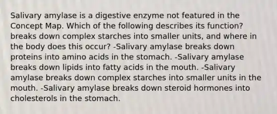 Salivary amylase is a digestive enzyme not featured in the Concept Map. Which of the following describes its function? breaks down complex starches into smaller units, and where in the body does this occur? -Salivary amylase breaks down proteins into amino acids in the stomach. -Salivary amylase breaks down lipids into fatty acids in the mouth. -Salivary amylase breaks down complex starches into smaller units in the mouth. -Salivary amylase breaks down steroid hormones into cholesterols in the stomach.