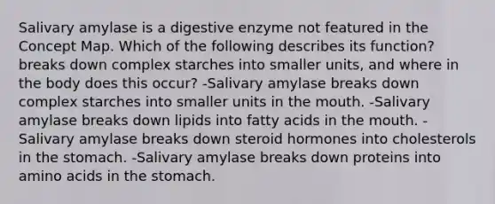 Salivary amylase is a digestive enzyme not featured in the Concept Map. Which of the following describes its function? breaks down complex starches into smaller units, and where in the body does this occur? -Salivary amylase breaks down complex starches into smaller units in the mouth. -Salivary amylase breaks down lipids into fatty acids in the mouth. -Salivary amylase breaks down steroid hormones into cholesterols in the stomach. -Salivary amylase breaks down proteins into amino acids in the stomach.