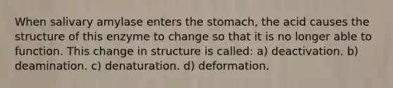 When salivary amylase enters the stomach, the acid causes the structure of this enzyme to change so that it is no longer able to function. This change in structure is called: a) deactivation. b) deamination. c) denaturation. d) deformation.