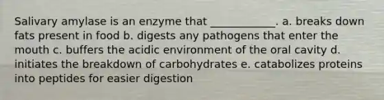 Salivary amylase is an enzyme that ____________. a. breaks down fats present in food b. digests any pathogens that enter <a href='https://www.questionai.com/knowledge/krBoWYDU6j-the-mouth' class='anchor-knowledge'>the mouth</a> c. buffers the acidic environment of the oral cavity d. initiates the breakdown of carbohydrates e. catabolizes proteins into peptides for easier digestion