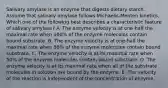 Salivary amylase is an enzyme that digests dietary starch. Assume that salivary amylase follows Michaelis-Menten kinetics. Which one of the following best describes a characteristic feature of salivary amylase? A. The enzyme velocity is at one-half the maximal rate when 100% of the enzyme molecules contain bound substrate. B. The enzyme velocity is at one-half the maximal rate when 50% of the enzyme molecules contain bound substrate. C. The enzyme velocity is at its maximal rate when 50% of the enzyme molecules contain bound substrate. D. The enzyme velocity is at its maximal rate when all of the substrate molecules in solution are bound by the enzyme. E. The velocity of the reaction is independent of the concentration of enzyme.