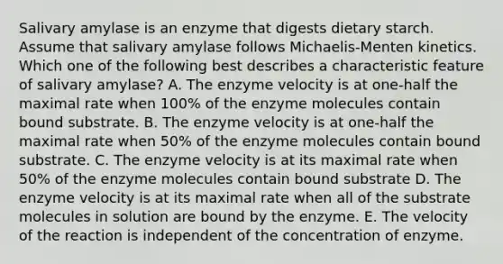 Salivary amylase is an enzyme that digests dietary starch. Assume that salivary amylase follows Michaelis-Menten kinetics. Which one of the following best describes a characteristic feature of salivary amylase? A. The enzyme velocity is at one-half the maximal rate when 100% of the enzyme molecules contain bound substrate. B. The enzyme velocity is at one-half the maximal rate when 50% of the enzyme molecules contain bound substrate. C. The enzyme velocity is at its maximal rate when 50% of the enzyme molecules contain bound substrate D. The enzyme velocity is at its maximal rate when all of the substrate molecules in solution are bound by the enzyme. E. The velocity of the reaction is independent of the concentration of enzyme.